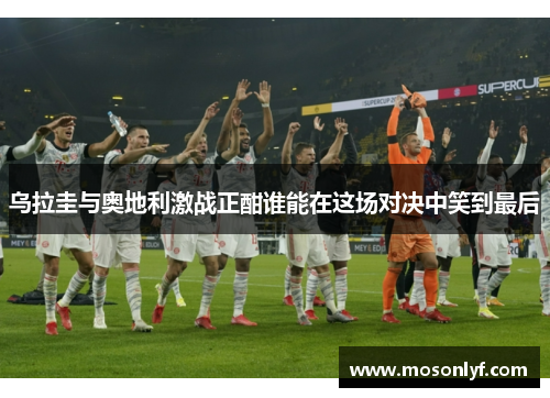 乌拉圭与奥地利激战正酣谁能在这场对决中笑到最后